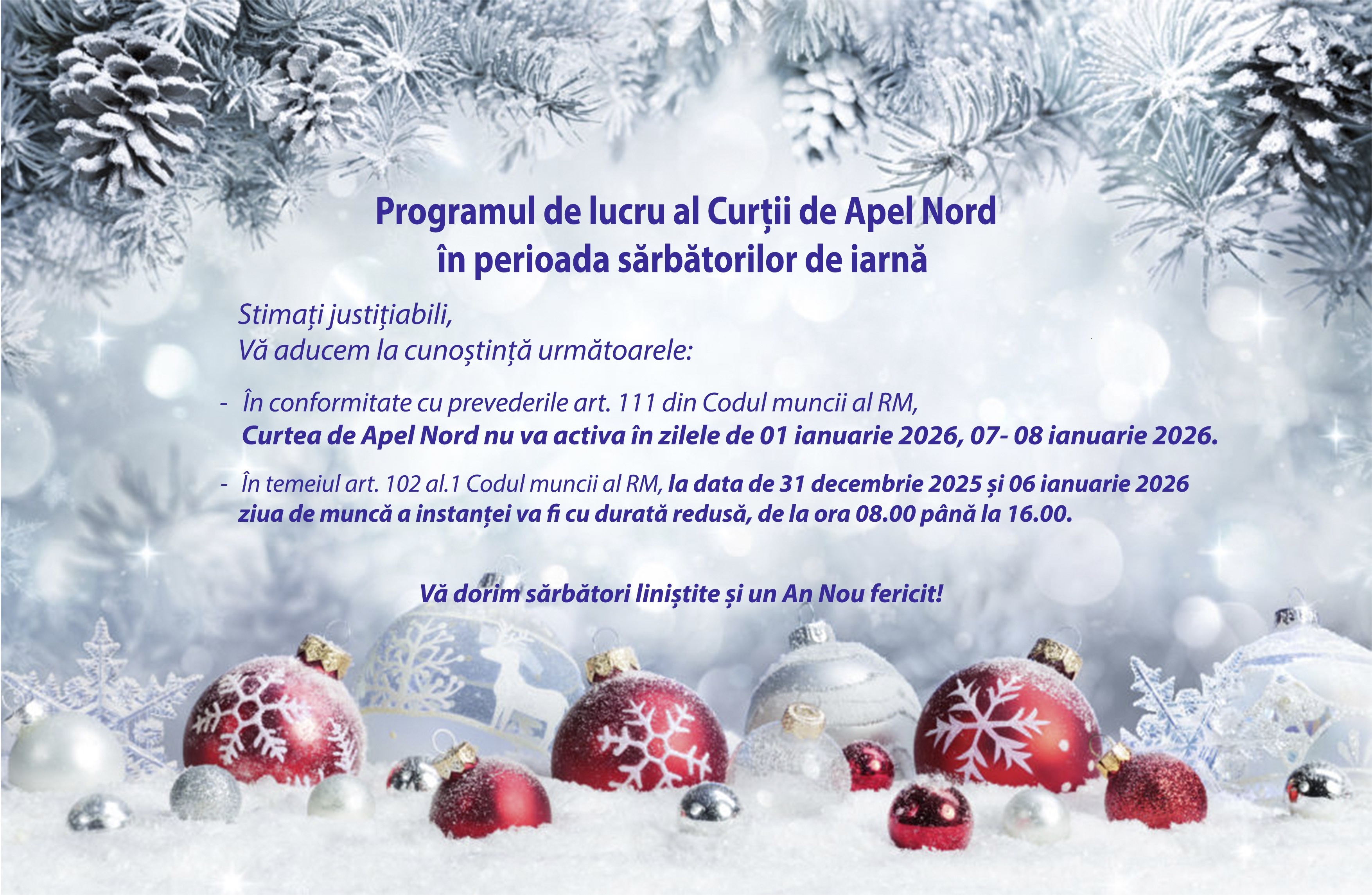 Programul de lucru al Curții de Apel Nord în perioada sărbătorilor de iarnă  	Stimați justițiabili,  Vă aducem la cunoștință următoarele:  -	În conformitate cu prevederile art. 111 din Codul muncii al RM, Curtea de Apel Nord nu va activa în zilele de 01 ianuarie 2026 și 07-08 ianuarie 2026.  -	În temeiul art. 102 al.1 Codul muncii al RM, în zilele de 31 decembrie 2025 și respectiv 06 ianuarie 2026, ziua de muncă a instanței va fi cu durată redusă, de la ora 08.00 până la 16.00.  Vă dorim sărbători liniștite